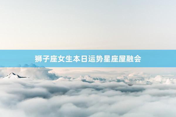 狮子座女生本日运势星座屋融会