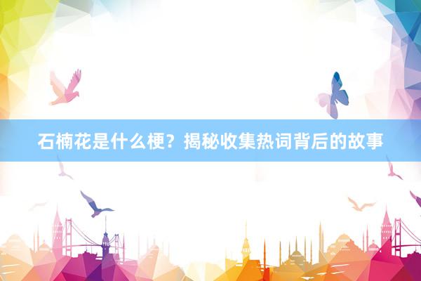 石楠花是什么梗？揭秘收集热词背后的故事